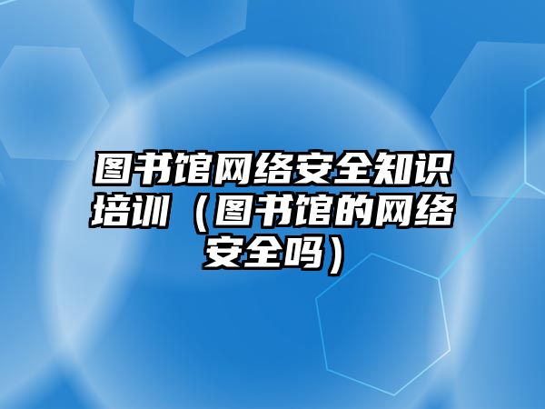 圖書館網(wǎng)絡(luò)安全知識(shí)培訓(xùn)（圖書館的網(wǎng)絡(luò)安全嗎）