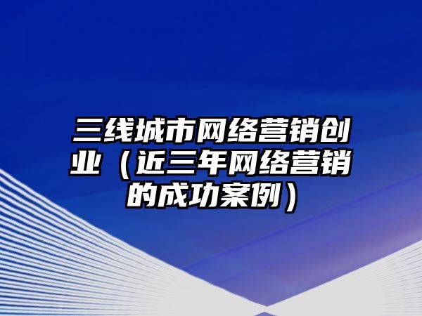 三線城市網(wǎng)絡(luò)營銷創(chuàng)業(yè)（近三年網(wǎng)絡(luò)營銷的成功案例）