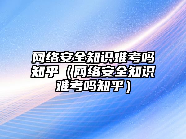 網(wǎng)絡安全知識難考嗎知乎（網(wǎng)絡安全知識難考嗎知乎）