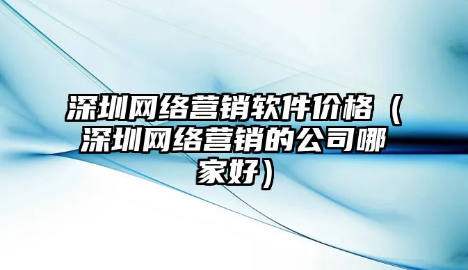 深圳網(wǎng)絡(luò)營(yíng)銷軟件價(jià)格（深圳網(wǎng)絡(luò)營(yíng)銷的公司哪家好）