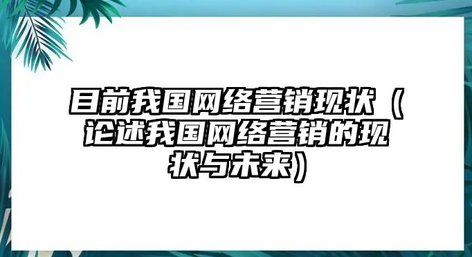 目前我國網(wǎng)絡(luò)營銷現(xiàn)狀（論述我國網(wǎng)絡(luò)營銷的現(xiàn)狀與未來）