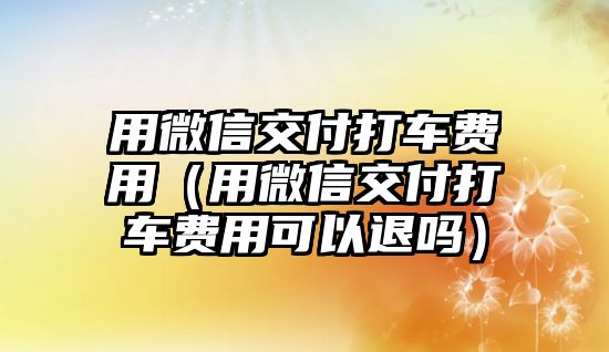 用微信交付打車費(fèi)用（用微信交付打車費(fèi)用可以退嗎）