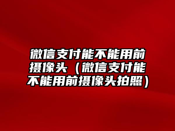 微信支付能不能用前攝像頭（微信支付能不能用前攝像頭拍照）