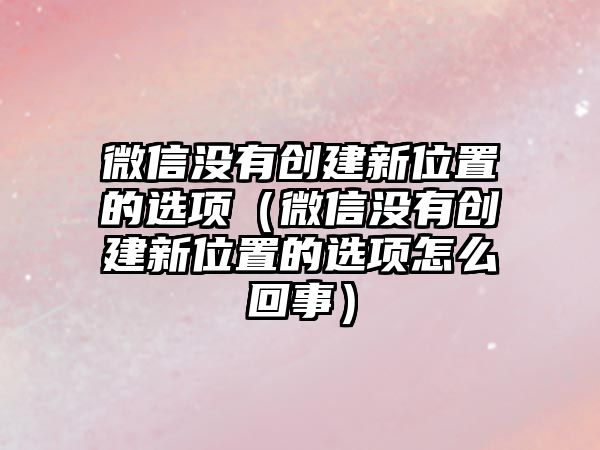 微信沒(méi)有創(chuàng)建新位置的選項(xiàng)（微信沒(méi)有創(chuàng)建新位置的選項(xiàng)怎么回事）