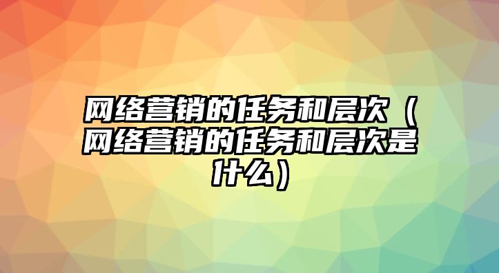 網(wǎng)絡(luò)營(yíng)銷(xiāo)的任務(wù)和層次（網(wǎng)絡(luò)營(yíng)銷(xiāo)的任務(wù)和層次是什么）