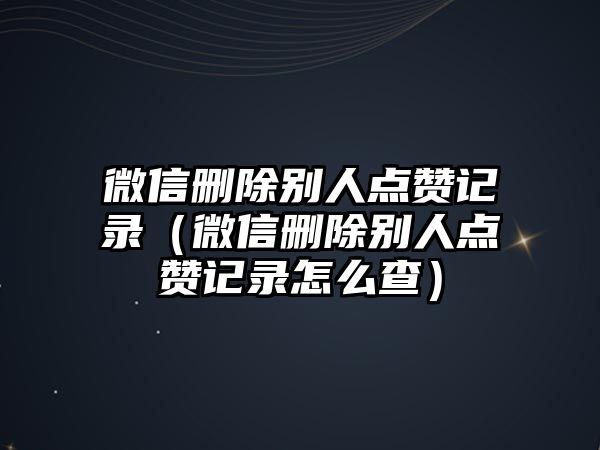 微信刪除別人點贊記錄（微信刪除別人點贊記錄怎么查）