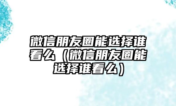 微信朋友圈能選擇誰(shuí)看么（微信朋友圈能選擇誰(shuí)看么）