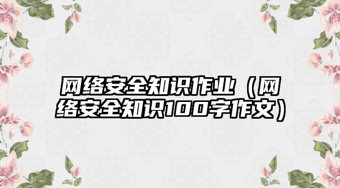 網(wǎng)絡(luò)安全知識(shí)作業(yè)（網(wǎng)絡(luò)安全知識(shí)100字作文）