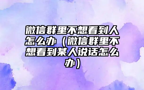 微信群里不想看到人怎么辦（微信群里不想看到某人說話怎么辦）