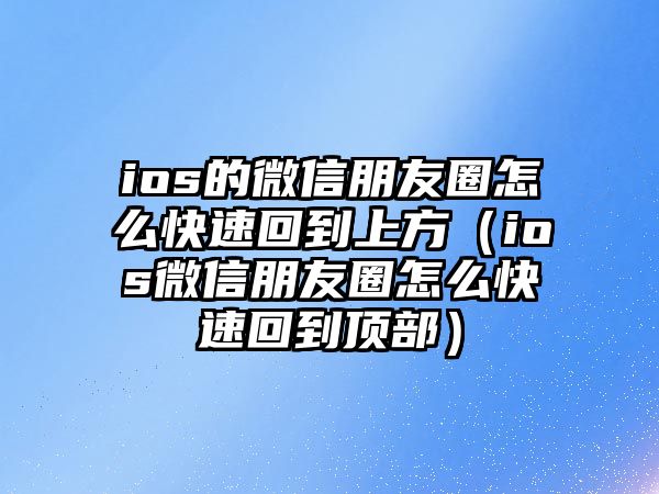 ios的微信朋友圈怎么快速回到上方（ios微信朋友圈怎么快速回到頂部）