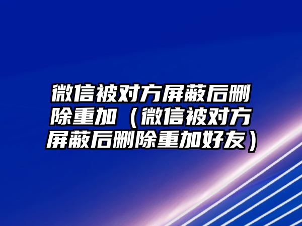 微信被對(duì)方屏蔽后刪除重加（微信被對(duì)方屏蔽后刪除重加好友）