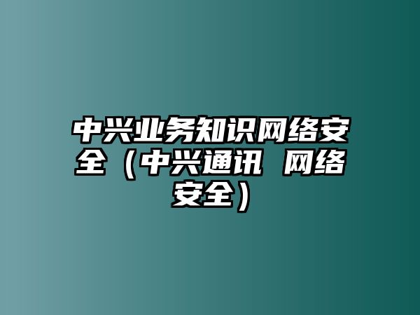 中興業(yè)務(wù)知識(shí)網(wǎng)絡(luò)安全（中興通訊 網(wǎng)絡(luò)安全）