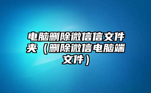 電腦刪除微信信文件夾（刪除微信電腦端文件）