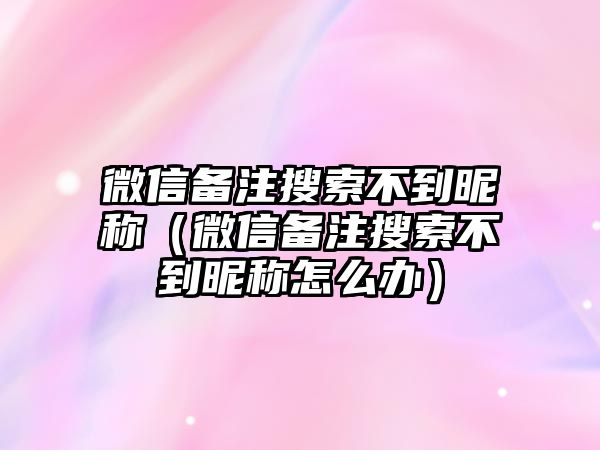 微信備注搜索不到昵稱（微信備注搜索不到昵稱怎么辦）