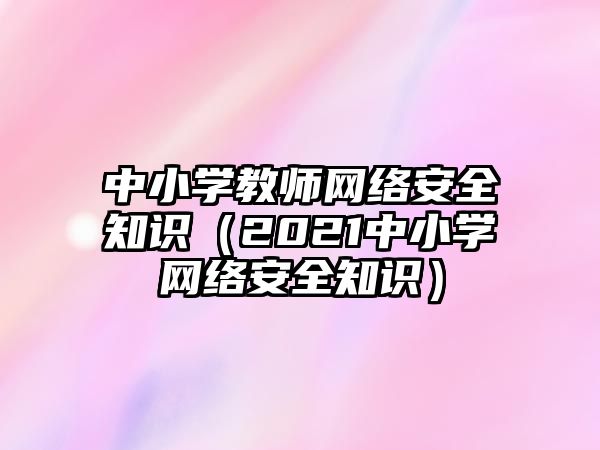 中小學(xué)教師網(wǎng)絡(luò)安全知識（2021中小學(xué)網(wǎng)絡(luò)安全知識）