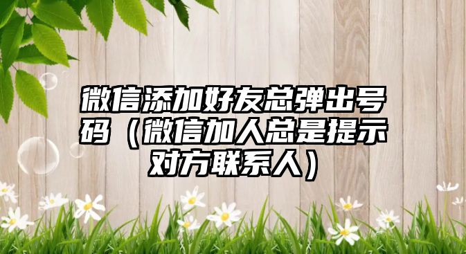 微信添加好友總彈出號碼（微信加人總是提示對方聯(lián)系人）