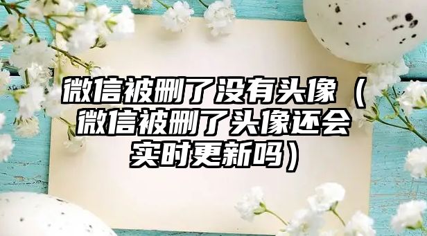 微信被刪了沒有頭像（微信被刪了頭像還會實時更新嗎）