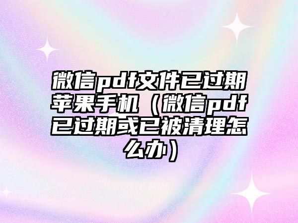 微信pdf文件已過(guò)期蘋(píng)果手機(jī)（微信pdf已過(guò)期或已被清理怎么辦）