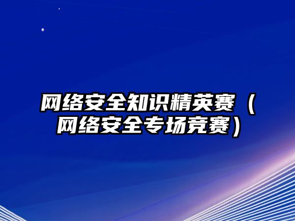 網(wǎng)絡(luò)安全知識精英賽（網(wǎng)絡(luò)安全專場競賽）