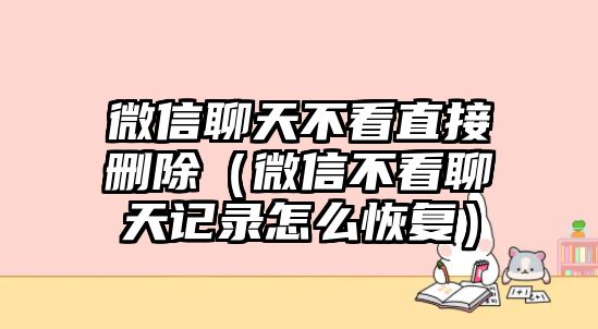 微信聊天不看直接刪除（微信不看聊天記錄怎么恢復(fù)）