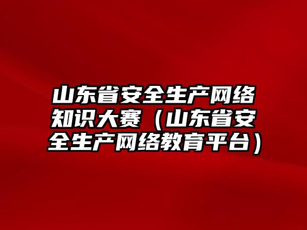 山東省安全生產網(wǎng)絡知識大賽（山東省安全生產網(wǎng)絡教育平臺）