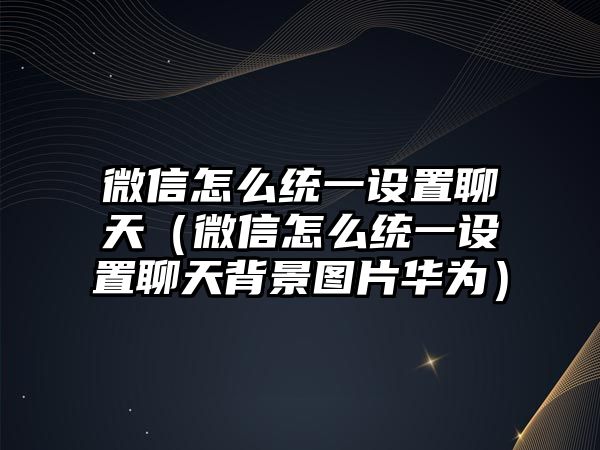 微信怎么統(tǒng)一設(shè)置聊天（微信怎么統(tǒng)一設(shè)置聊天背景圖片華為）