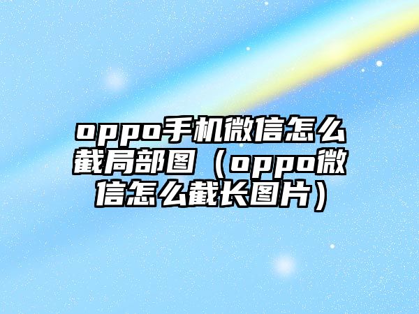 oppo手機(jī)微信怎么截局部圖（oppo微信怎么截長(zhǎng)圖片）