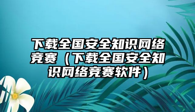 下載全國安全知識網(wǎng)絡(luò)競賽（下載全國安全知識網(wǎng)絡(luò)競賽軟件）