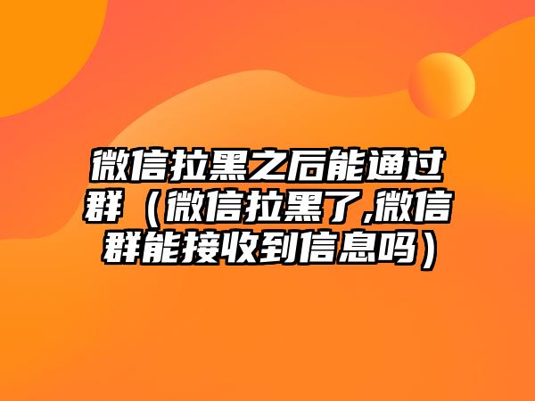 微信拉黑之后能通過群（微信拉黑了,微信群能接收到信息嗎）