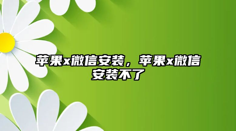 蘋(píng)果x微信安裝，蘋(píng)果x微信安裝不了