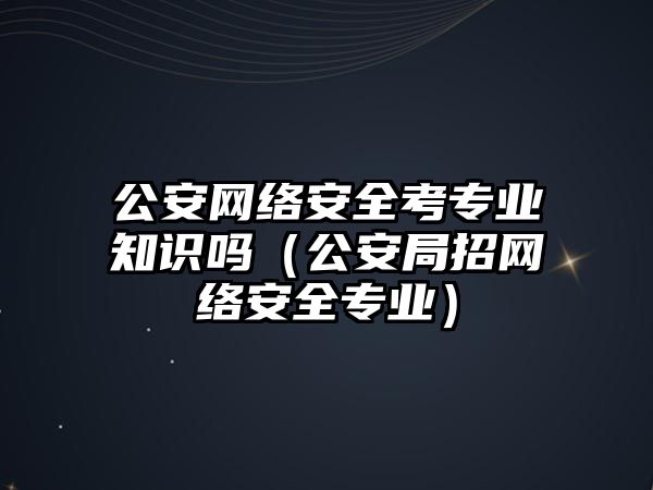 公安網絡安全考專業(yè)知識嗎（公安局招網絡安全專業(yè)）