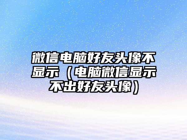 微信電腦好友頭像不顯示（電腦微信顯示不出好友頭像）