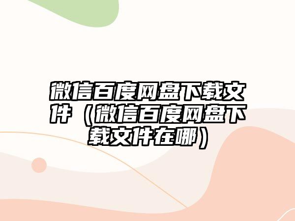 微信百度網(wǎng)盤下載文件（微信百度網(wǎng)盤下載文件在哪）