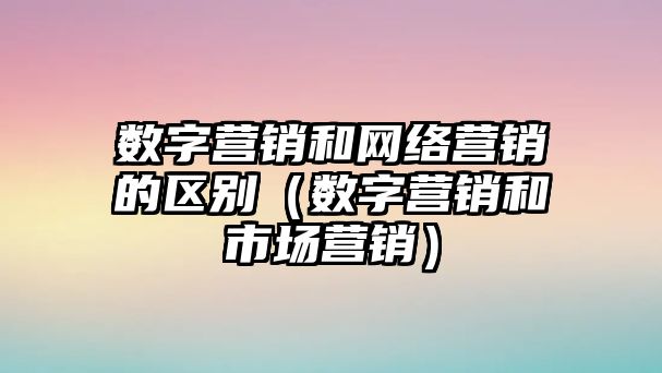 數字營銷和網絡營銷的區(qū)別（數字營銷和市場營銷）