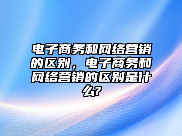 電子商務(wù)和網(wǎng)絡(luò)營銷的區(qū)別，電子商務(wù)和網(wǎng)絡(luò)營銷的區(qū)別是什么?