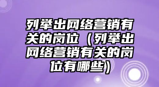 列舉出網(wǎng)絡(luò)營銷有關(guān)的崗位（列舉出網(wǎng)絡(luò)營銷有關(guān)的崗位有哪些）