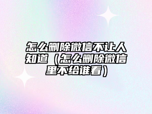 怎么刪除微信不讓人知道（怎么刪除微信里不給誰(shuí)看）