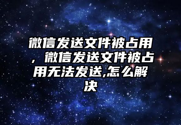 微信發(fā)送文件被占用，微信發(fā)送文件被占用無法發(fā)送,怎么解決