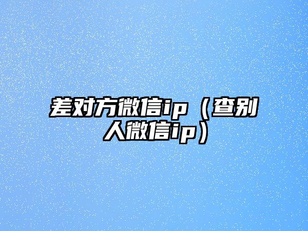 差對(duì)方微信ip（查別人微信ip）