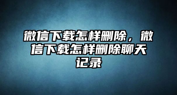 微信下載怎樣刪除，微信下載怎樣刪除聊天記錄