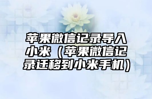 蘋果微信記錄導(dǎo)入小米（蘋果微信記錄遷移到小米手機）