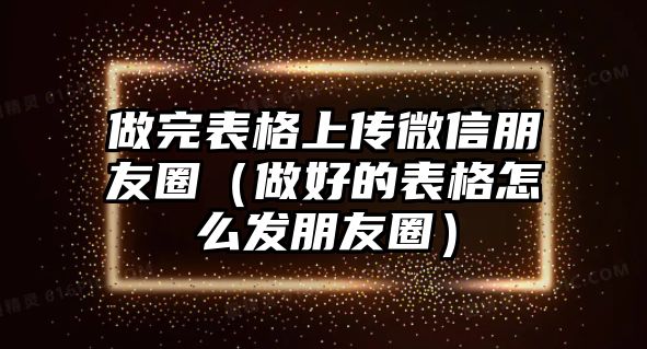 做完表格上傳微信朋友圈（做好的表格怎么發(fā)朋友圈）