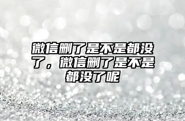 微信刪了是不是都沒(méi)了，微信刪了是不是都沒(méi)了呢