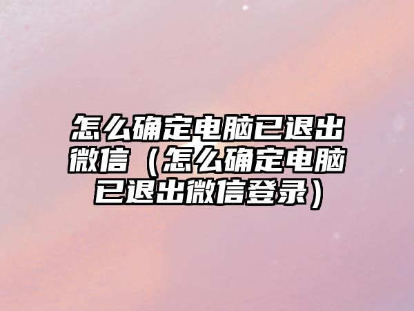 怎么確定電腦已退出微信（怎么確定電腦已退出微信登錄）