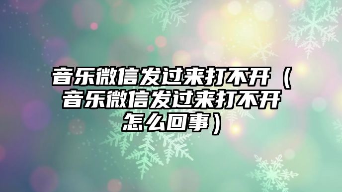 音樂微信發(fā)過來打不開（音樂微信發(fā)過來打不開怎么回事）