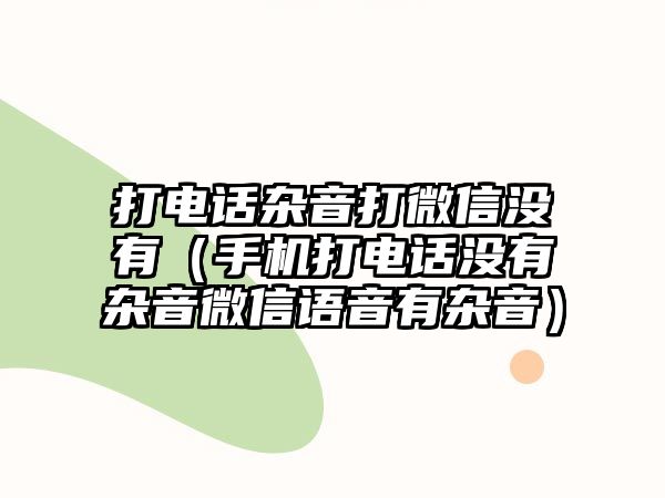 打電話雜音打微信沒有（手機打電話沒有雜音微信語音有雜音）