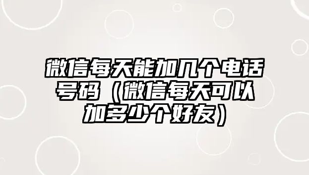 微信每天能加幾個電話號碼（微信每天可以加多少個好友）