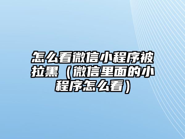 怎么看微信小程序被拉黑（微信里面的小程序怎么看）