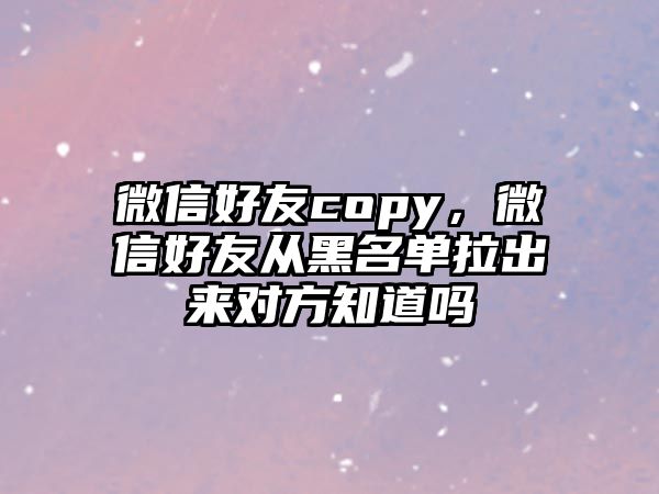 微信好友copy，微信好友從黑名單拉出來對方知道嗎