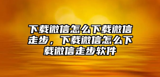 下載微信怎么下載微信走步，下載微信怎么下載微信走步軟件